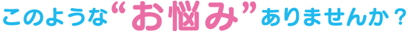 このような“お悩み”ありませんか?