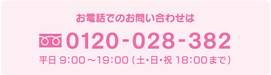 お電話でのお問い合わせは 0120-028-382 平日 9：00〜19：00 （土・日・祝 18：00まで）