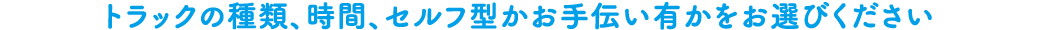 トラックの種類、時間、セルフ型かお手伝い有かをお選びください