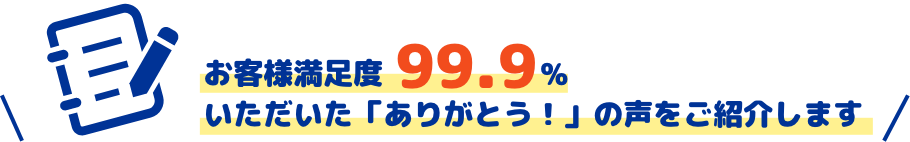 お客様満足度99.9％　いただいた「ありがとう！」の声をご紹介します